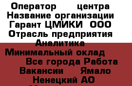 Оператор Call-центра › Название организации ­ Гарант-ЦМИКИ, ООО › Отрасль предприятия ­ Аналитика › Минимальный оклад ­ 17 000 - Все города Работа » Вакансии   . Ямало-Ненецкий АО,Муравленко г.